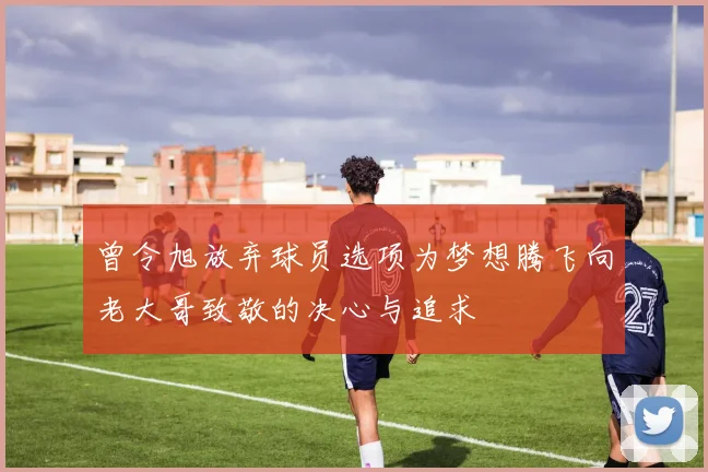 曾令旭放弃球员选项为梦想腾飞向老大哥致敬的决心与追求