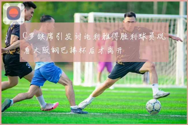 C罗缺席引发讨论利雅得胜利球员观看大阪钢巴捧杯后才离开