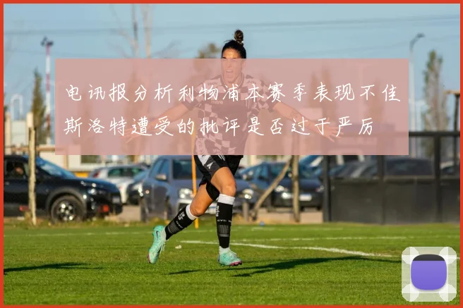 电讯报分析利物浦本赛季表现不佳斯洛特遭受的批评是否过于严厉