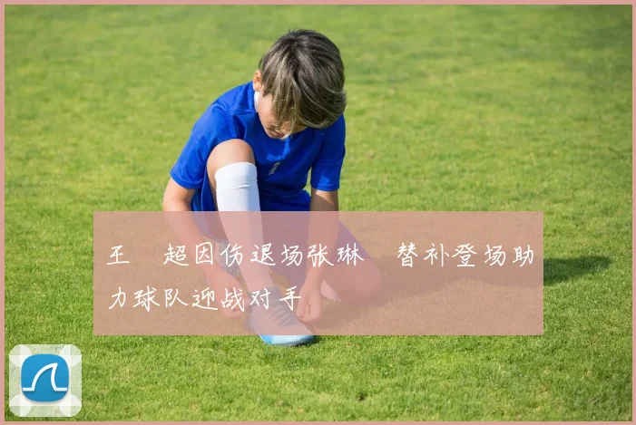 王燊超因伤退场张琳芃替补登场助力球队迎战对手