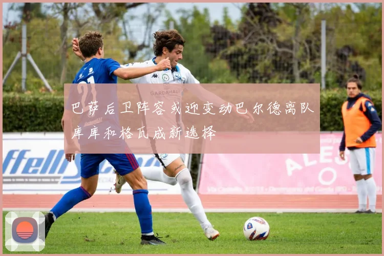 巴萨后卫阵容或迎变动巴尔德离队库库和格瓦成新选择
