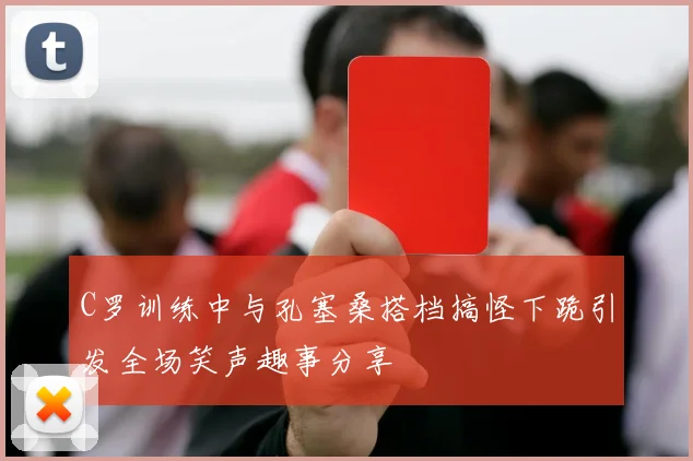 C罗训练中与孔塞桑搭档搞怪下跪引发全场笑声趣事分享