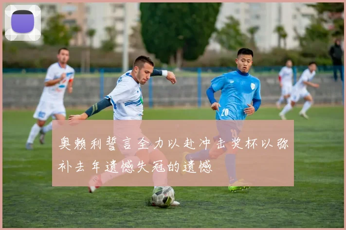 奥赖利誓言全力以赴冲击奖杯以弥补去年遗憾失冠的遗憾