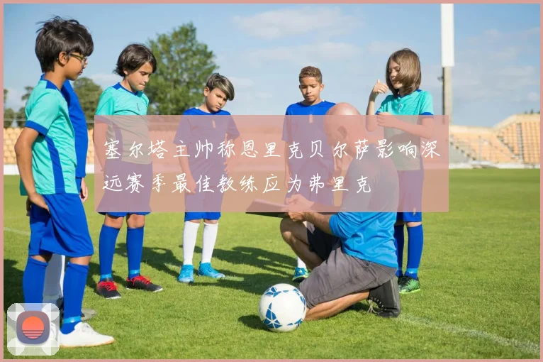 塞尔塔主帅称恩里克贝尔萨影响深远赛季最佳教练应为弗里克