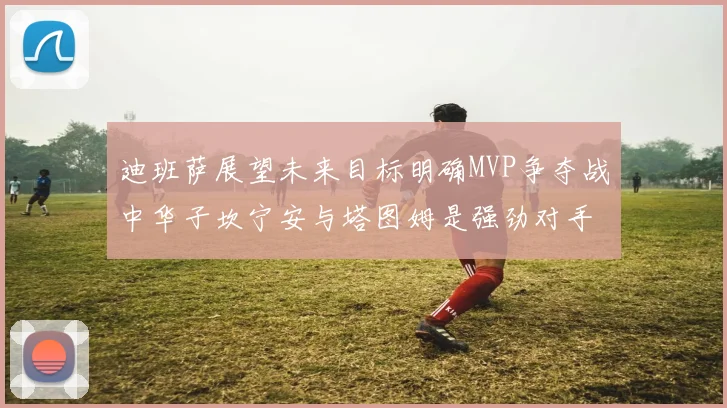 迪班萨展望未来目标明确MVP争夺战中华子坎宁安与塔图姆是强劲对手
