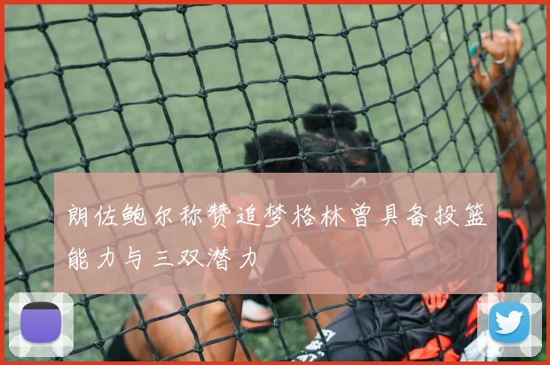 朗佐鲍尔称赞追梦格林曾具备投篮能力与三双潜力