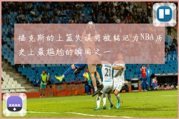 福克斯的上篮失误将被铭记为NBA历史上最尴尬的瞬间之一