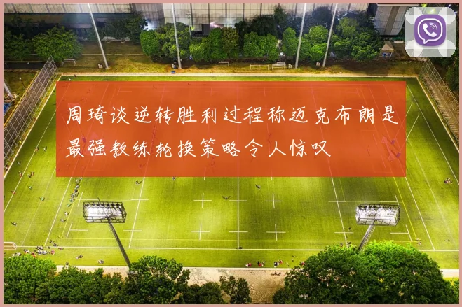 周琦谈逆转胜利过程称迈克布朗是最强教练轮换策略令人惊叹